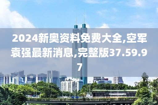 2024新奥资料免费大全,空军袁强最新消息,完整版37.59.97