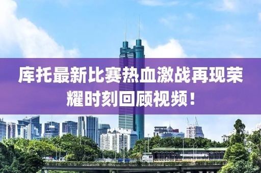 库托最新比赛热血激战再现荣耀时刻回顾视频！