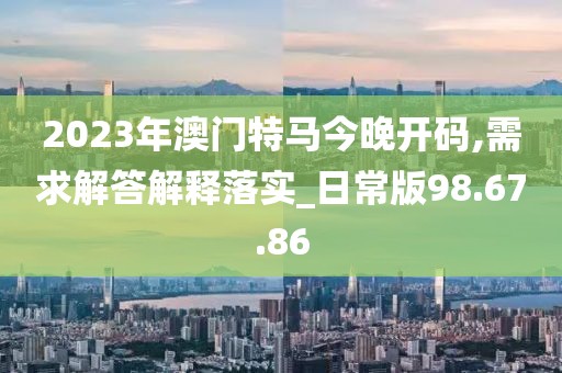 2023年澳门特马今晚开码,需求解答解释落实_日常版98.67.86