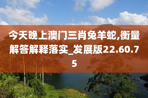 今天晚上澳门三肖兔羊蛇,衡量解答解释落实_发展版22.60.75