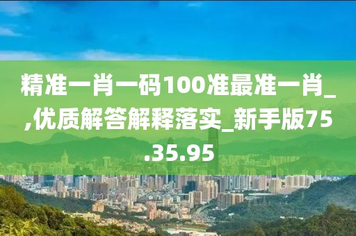 精准一肖一码100准最准一肖_,优质解答解释落实_新手版75.35.95