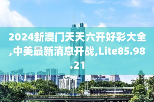 2024新澳门天天六开好彩大全,中美最新消息开战,Lite85.98.21