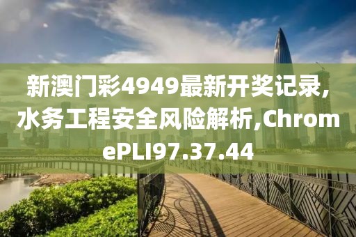 新澳门彩4949最新开奖记录,水务工程安全风险解析,ChromePLI97.37.44