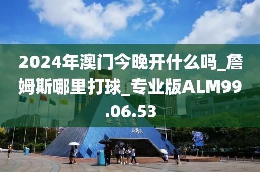 2024年澳门今晚开什么吗_詹姆斯哪里打球_专业版ALM99.06.53