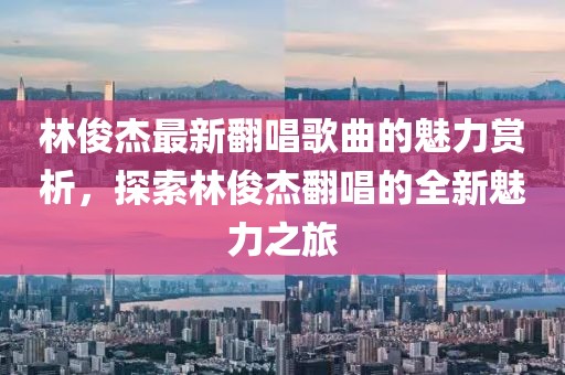 林俊杰最新翻唱歌曲的魅力赏析，探索林俊杰翻唱的全新魅力之旅