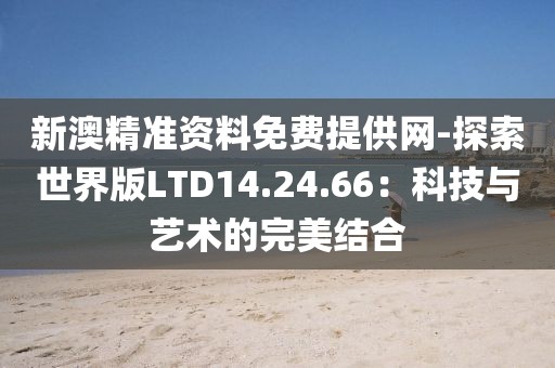 新澳精准资料免费提供网-探索世界版LTD14.24.66：科技与艺术的完美结合