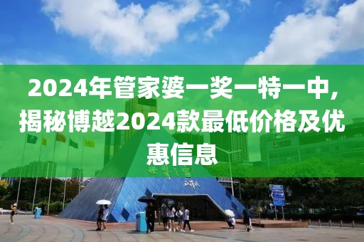 2024年管家婆一奖一特一中,揭秘博越2024款最低价格及优惠信息