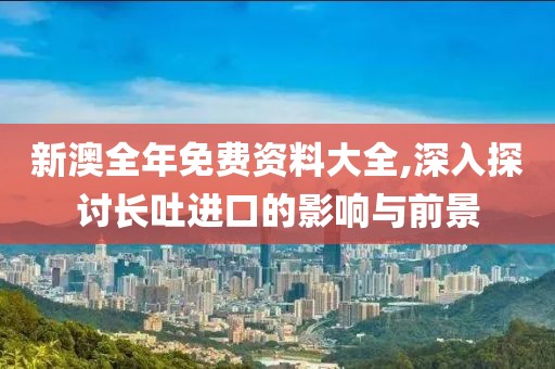 新澳全年免费资料大全,深入探讨长吐进口的影响与前景