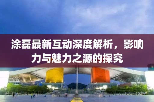 涂磊最新互动深度解析，影响力与魅力之源的探究