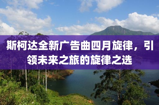 斯柯达全新广告曲四月旋律，引领未来之旅的旋律之选