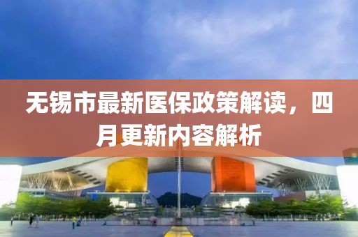 无锡市最新医保政策解读，四月更新内容解析