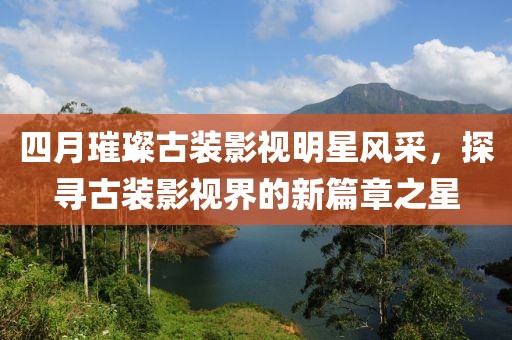四月璀璨古装影视明星风采，探寻古装影视界的新篇章之星