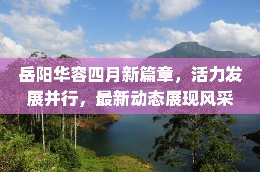 岳阳华容四月新篇章，活力发展并行，最新动态展现风采