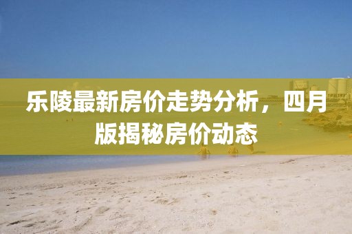 乐陵最新房价走势分析，四月版揭秘房价动态