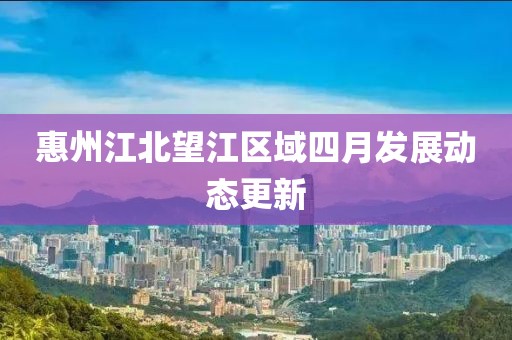惠州江北望江区域四月发展动态更新