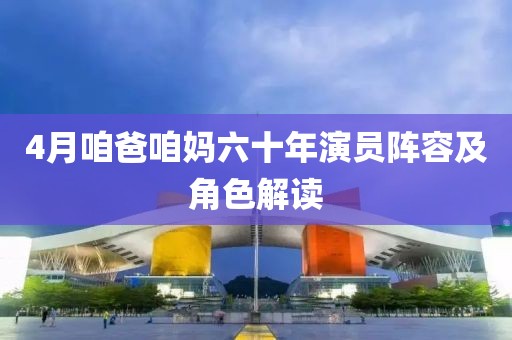 4月咱爸咱妈六十年演员阵容及角色解读
