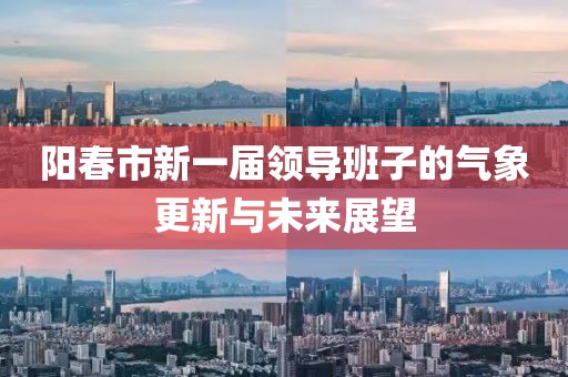 阳春市新一届领导班子的气象更新与未来展望