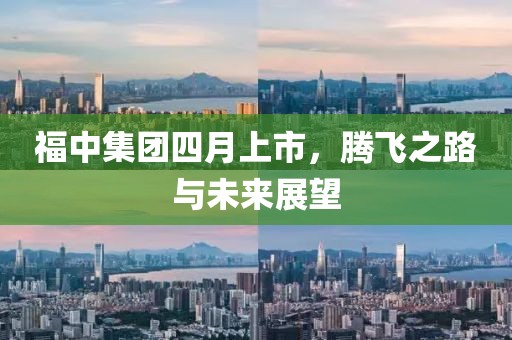 福中集团四月上市，腾飞之路与未来展望