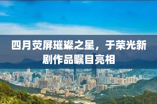 四月荧屏璀璨之星，于荣光新剧作品瞩目亮相
