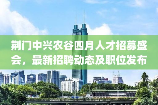 荆门中兴农谷四月人才招募盛会，最新招聘动态及职位发布