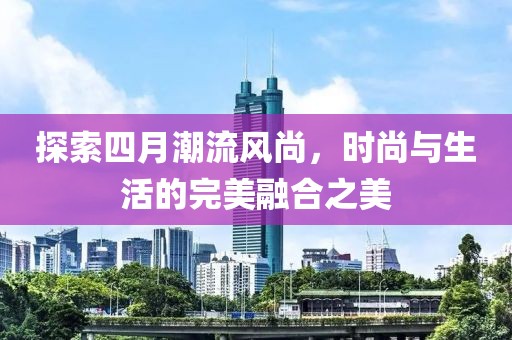探索四月潮流风尚，时尚与生活的完美融合之美