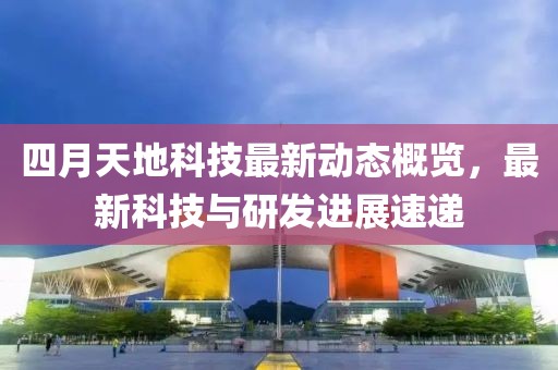四月天地科技最新动态概览，最新科技与研发进展速递