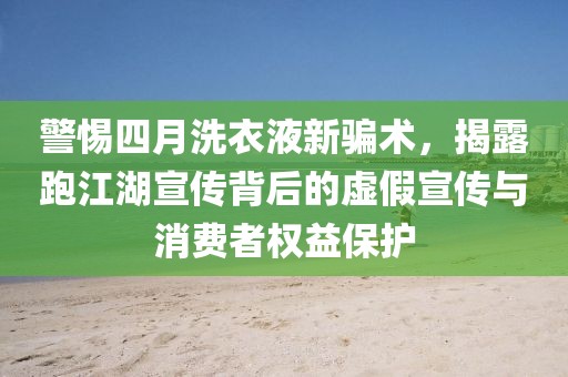 警惕四月洗衣液新骗术，揭露跑江湖宣传背后的虚假宣传与消费者权益保护