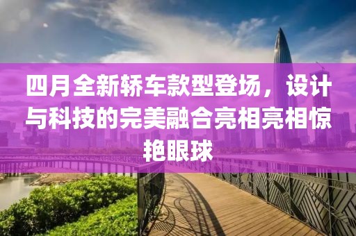 四月全新轿车款型登场，设计与科技的完美融合亮相亮相惊艳眼球