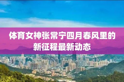 体育女神张常宁四月春风里的新征程最新动态