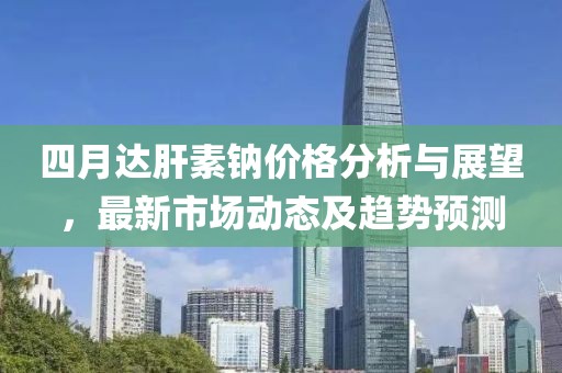 四月达肝素钠价格分析与展望，最新市场动态及趋势预测