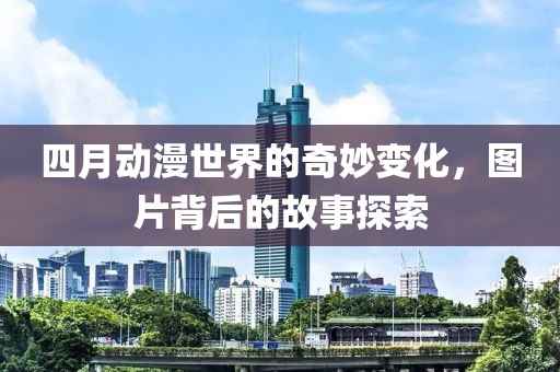 四月动漫世界的奇妙变化，图片背后的故事探索