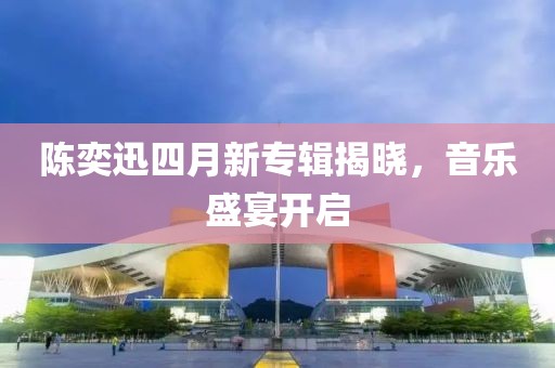 陈奕迅四月新专辑揭晓，音乐盛宴开启