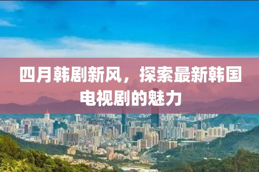 四月韩剧新风，探索最新韩国电视剧的魅力