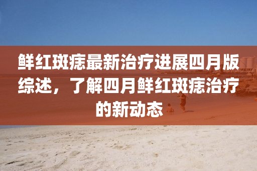 鲜红斑痣最新治疗进展四月版综述，了解四月鲜红斑痣治疗的新动态