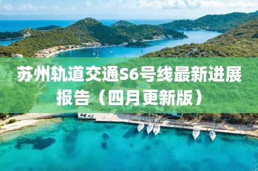 苏州轨道交通S6号线最新进展报告（四月更新版）