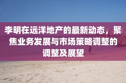 李明在远洋地产的最新动态，聚焦业务发展与市场策略调整的调整及展望