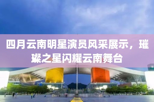 四月云南明星演员风采展示，璀璨之星闪耀云南舞台