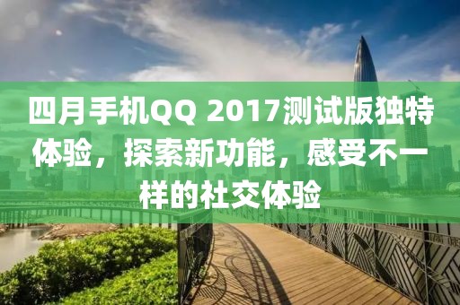 四月手机QQ 2017测试版独特体验，探索新功能，感受不一样的社交体验