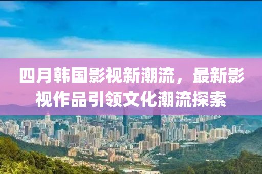 四月韩国影视新潮流，最新影视作品引领文化潮流探索