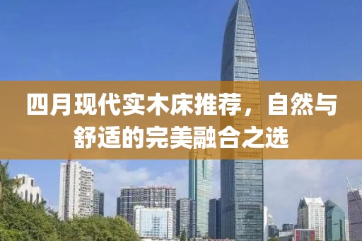 四月现代实木床推荐，自然与舒适的完美融合之选