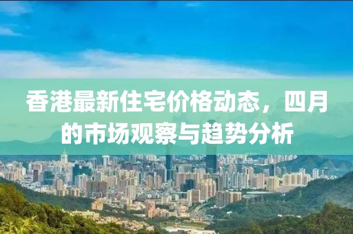香港最新住宅价格动态，四月的市场观察与趋势分析