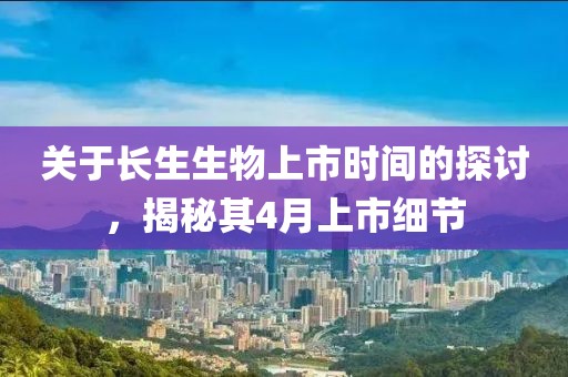 关于长生生物上市时间的探讨，揭秘其4月上市细节