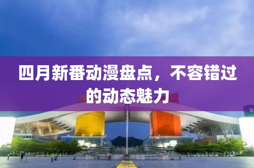 四月新番动漫盘点，不容错过的动态魅力