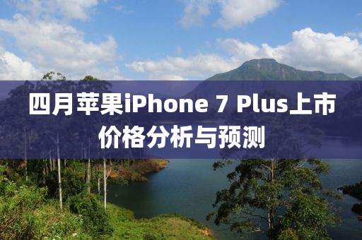 四月苹果iPhone 7 Plus上市价格分析与预测