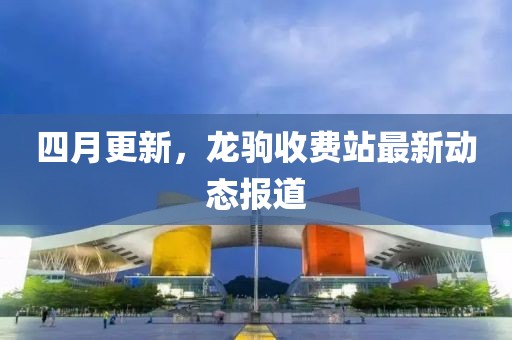 四月更新，龙驹收费站最新动态报道