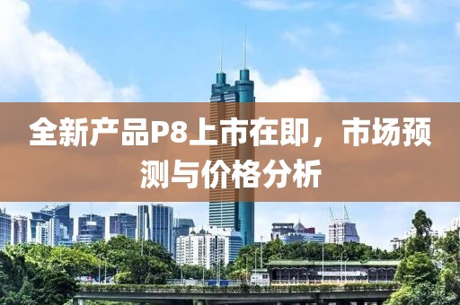 全新产品P8上市在即，市场预测与价格分析