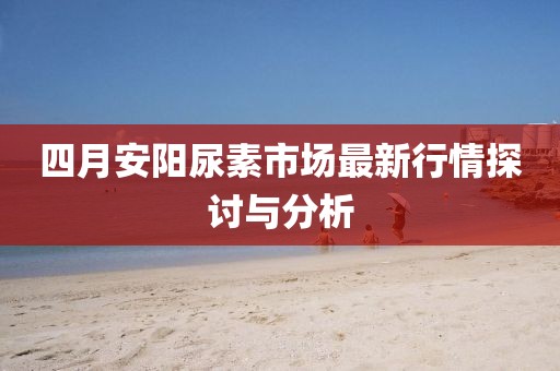 四月安阳尿素市场最新行情探讨与分析