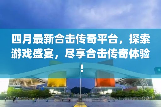 四月最新合击传奇平台，探索游戏盛宴，尽享合击传奇体验！