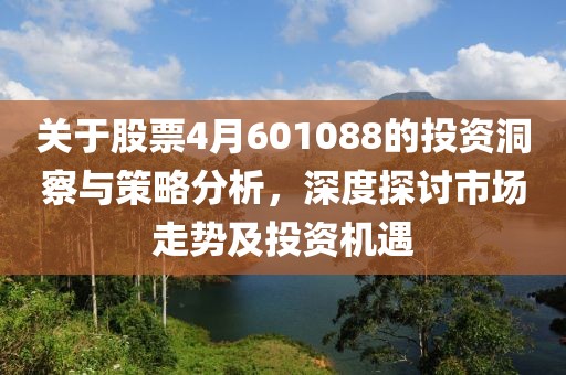 关于股票4月601088的投资洞察与策略分析，深度探讨市场走势及投资机遇