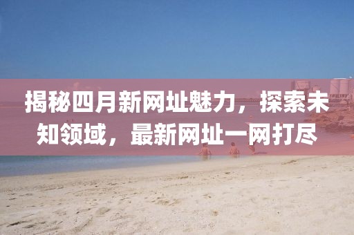 揭秘四月新网址魅力，探索未知领域，最新网址一网打尽